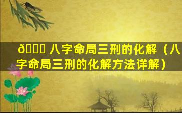 🍀 八字命局三刑的化解（八字命局三刑的化解方法详解）